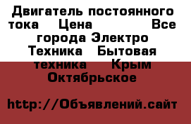 Двигатель постоянного тока. › Цена ­ 12 000 - Все города Электро-Техника » Бытовая техника   . Крым,Октябрьское